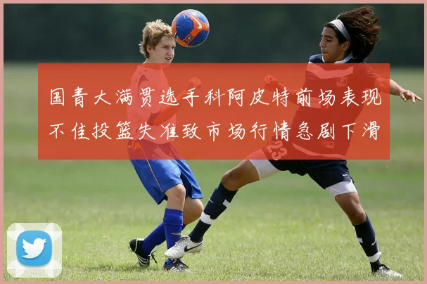 国青大满贯选手科阿皮特前场表现不佳投篮失准致市场行情急剧下滑