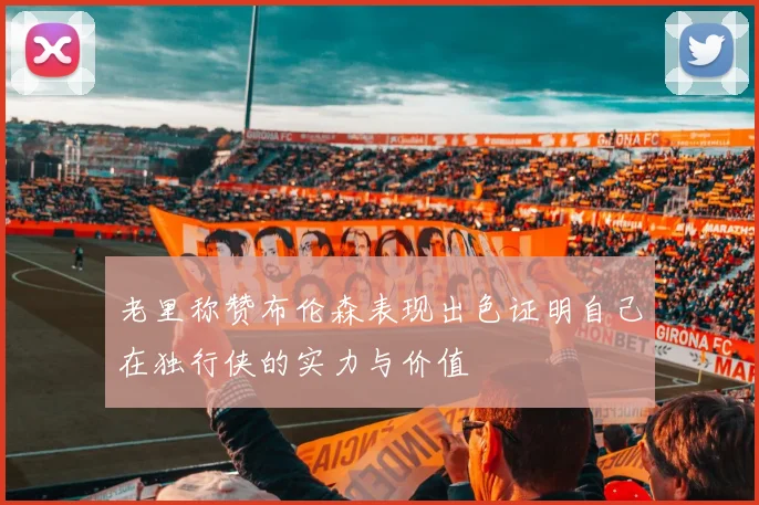 老里称赞布伦森表现出色证明自己在独行侠的实力与价值