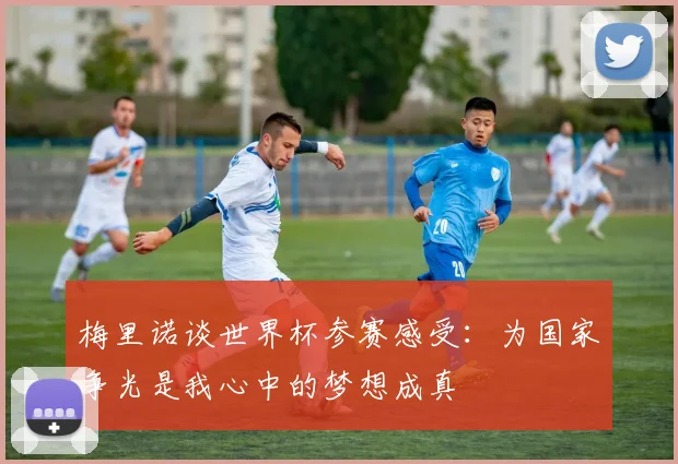 梅里诺谈世界杯参赛感受：为国家争光是我心中的梦想成真