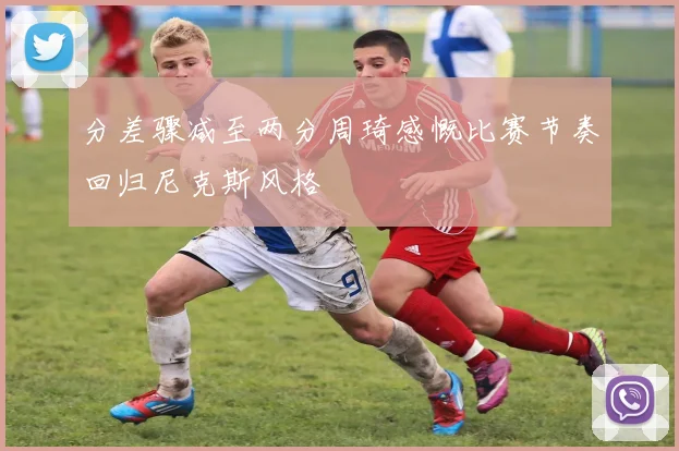 分差骤减至两分周琦感慨比赛节奏回归尼克斯风格