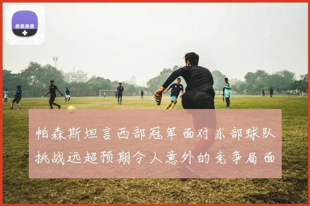 帕森斯坦言西部冠军面对东部球队挑战远超预期令人意外的竞争局面