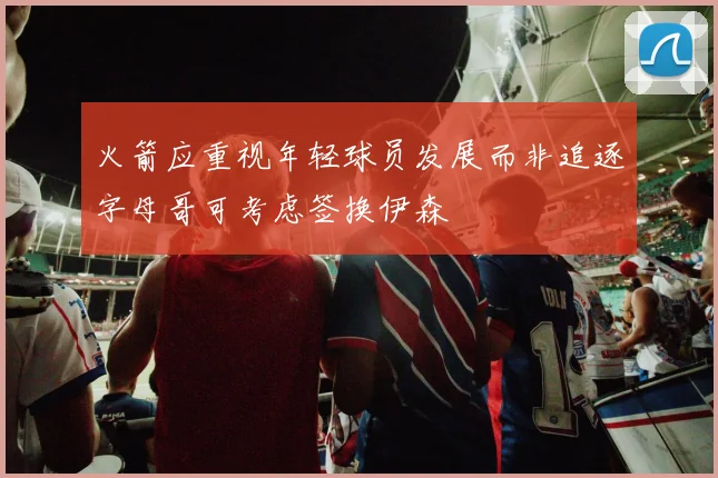 火箭应重视年轻球员发展而非追逐字母哥可考虑签换伊森