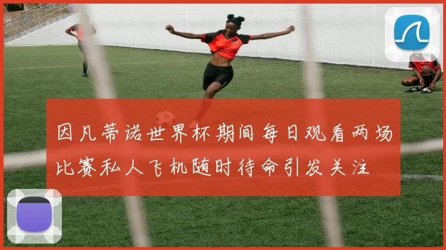 因凡蒂诺世界杯期间每日观看两场比赛私人飞机随时待命引发关注
