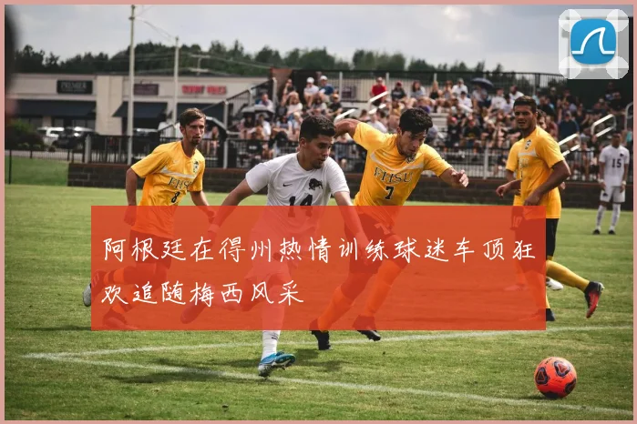阿根廷在得州热情训练球迷车顶狂欢追随梅西风采
