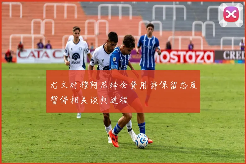 尤文对穆阿尼转会费用持保留态度暂停相关谈判进程