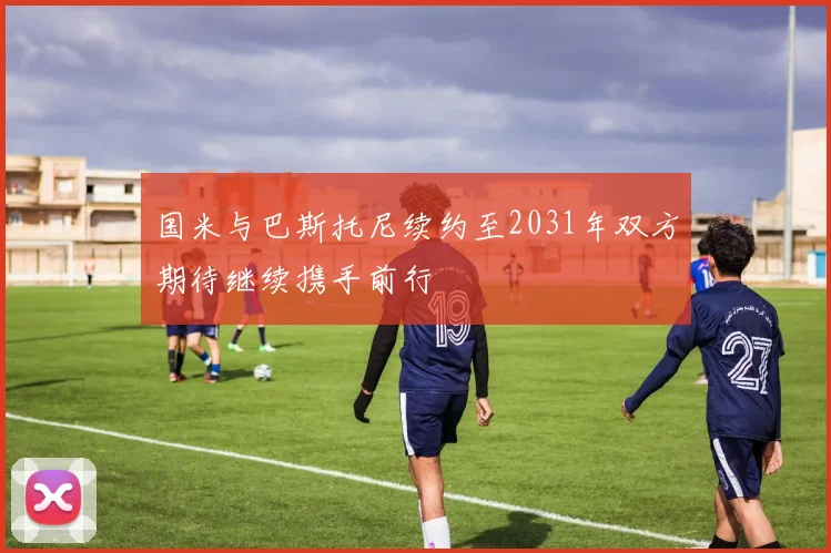 国米与巴斯托尼续约至2031年双方期待继续携手前行