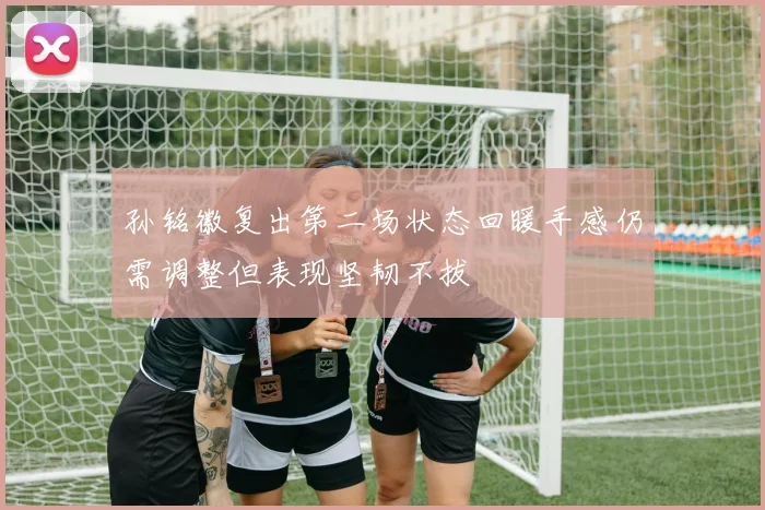 孙铭徽复出第二场状态回暖手感仍需调整但表现坚韧不拔