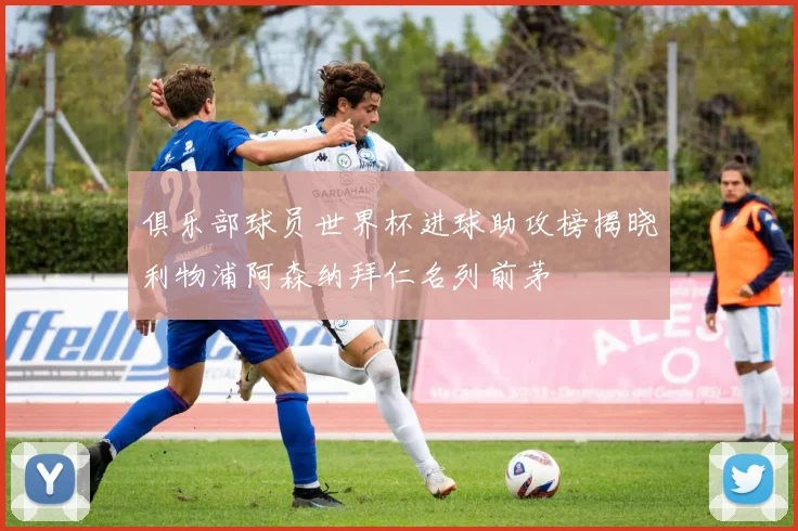 俱乐部球员世界杯进球助攻榜揭晓利物浦阿森纳拜仁名列前茅
