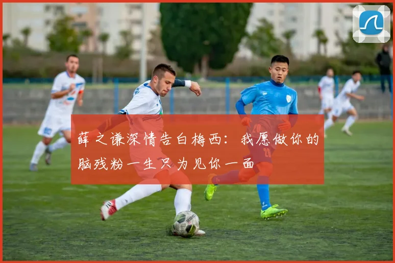 薛之谦深情告白梅西：我愿做你的脑残粉一生只为见你一面
