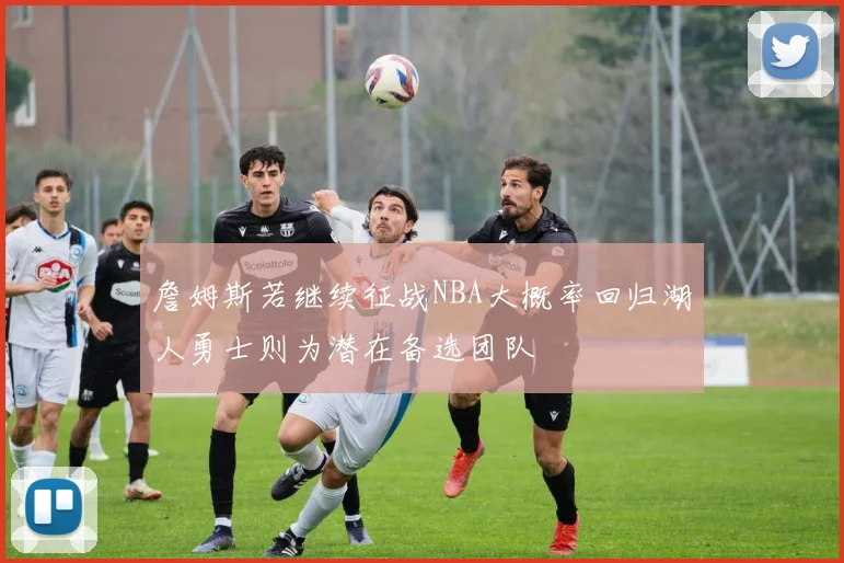 詹姆斯若继续征战NBA大概率回归湖人勇士则为潜在备选团队