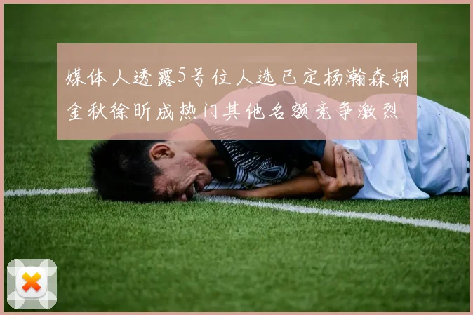 媒体人透露5号位人选已定杨瀚森胡金秋徐昕成热门其他名额竞争激烈